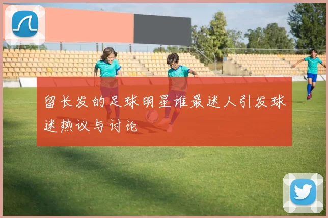 留长发的足球明星谁最迷人引发球迷热议与讨论