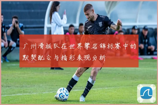 广州滑板队在世界攀岩锦标赛中的默契配合与精彩表现分析