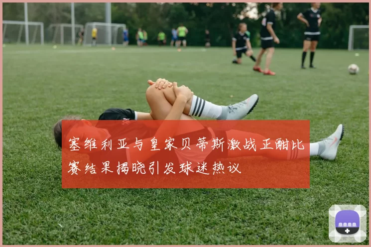 塞维利亚与皇家贝蒂斯激战正酣比赛结果揭晓引发球迷热议