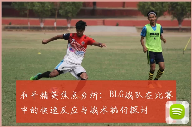 和平精英焦点分析：BLG战队在比赛中的快速反应与战术执行探讨