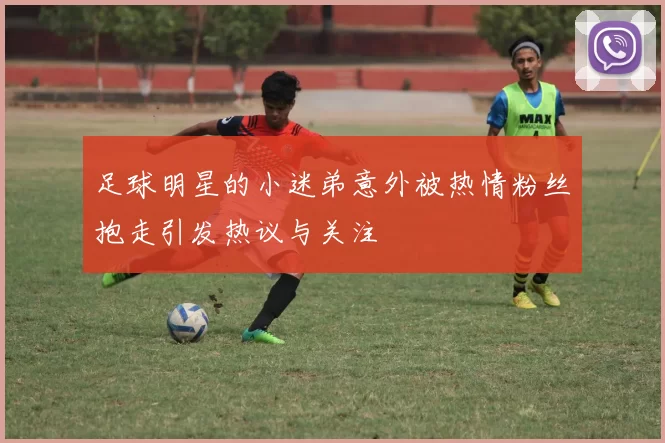 足球明星的小迷弟意外被热情粉丝抱走引发热议与关注