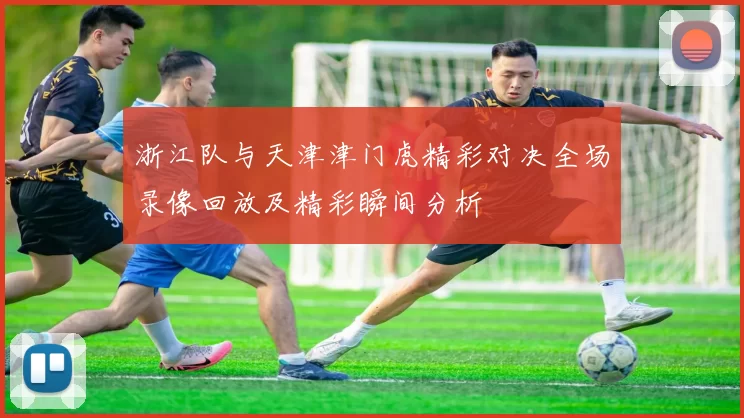 浙江队与天津津门虎精彩对决全场录像回放及精彩瞬间分析