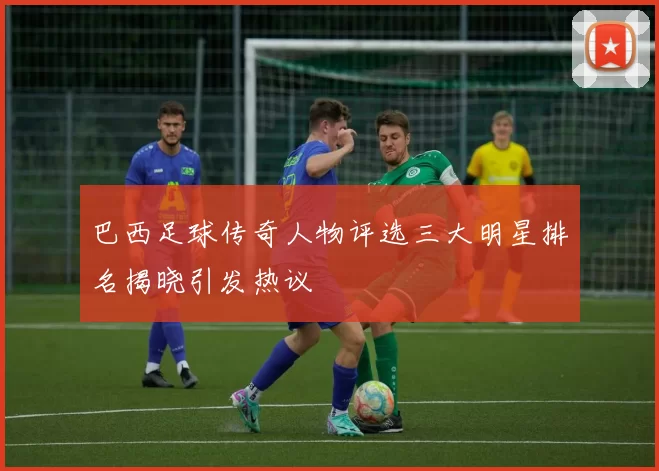 巴西足球传奇人物评选三大明星排名揭晓引发热议