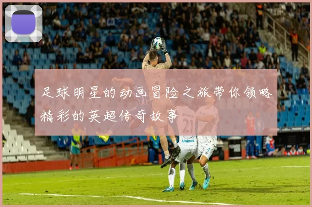 足球明星的动画冒险之旅带你领略精彩的英超传奇故事