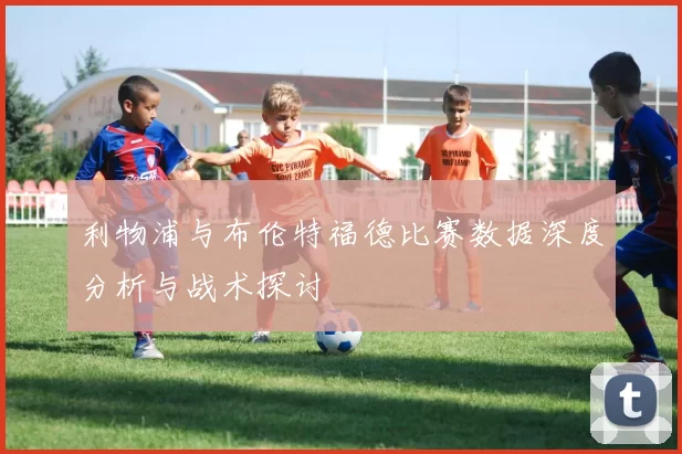 利物浦与布伦特福德比赛数据深度分析与战术探讨