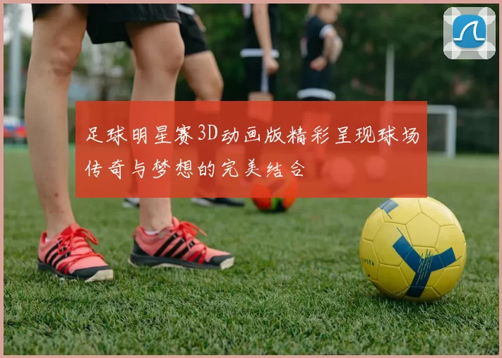 足球明星赛3D动画版精彩呈现球场传奇与梦想的完美结合