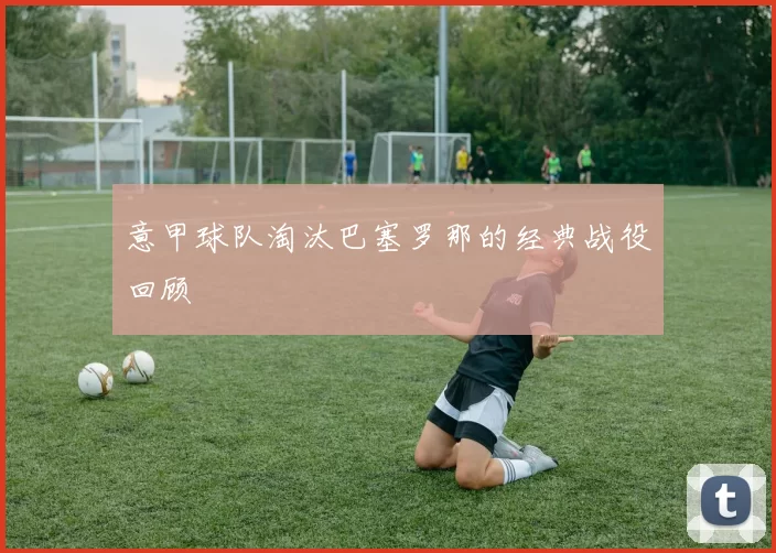 意甲球队淘汰巴塞罗那的经典战役回顾