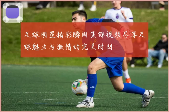 足球明星精彩瞬间集锦视频尽享足球魅力与激情的完美时刻