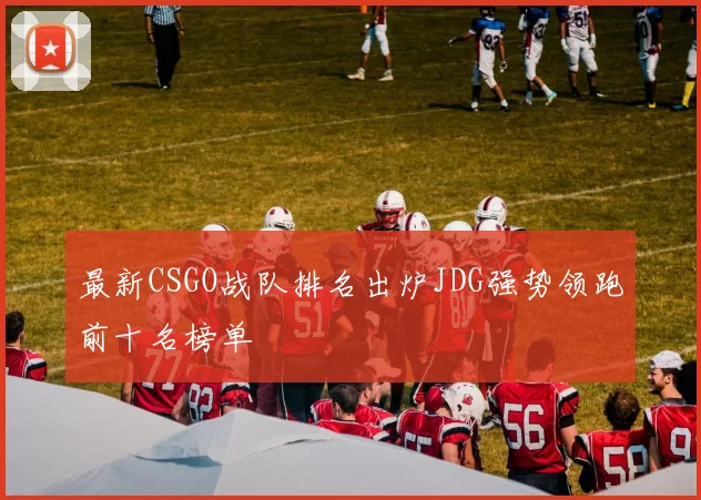 最新CSGO战队排名出炉JDG强势领跑前十名榜单