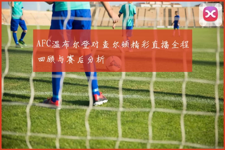 AFC温布尔登对查尔顿精彩直播全程回顾与赛后分析