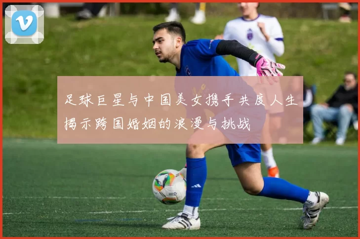 足球巨星与中国美女携手共度人生揭示跨国婚姻的浪漫与挑战