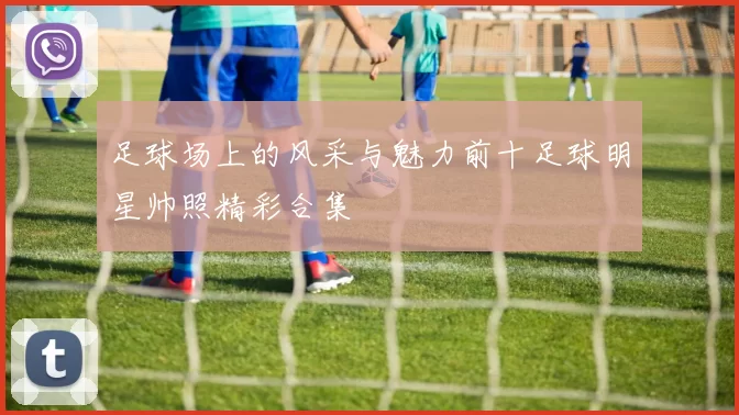 足球场上的风采与魅力前十足球明星帅照精彩合集