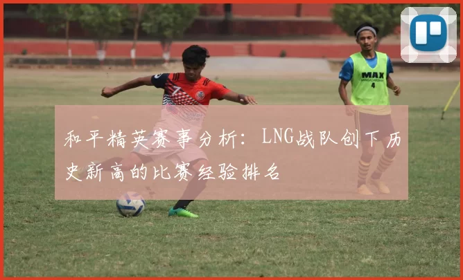 和平精英赛事分析：LNG战队创下历史新高的比赛经验排名