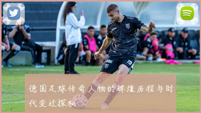 德国足球传奇人物的辉煌历程与时代变迁探秘