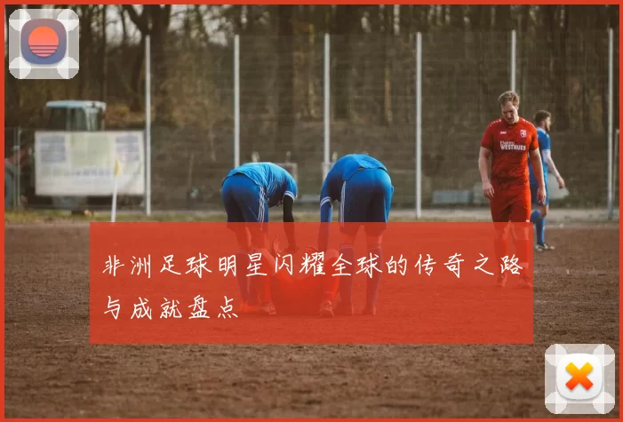 非洲足球明星闪耀全球的传奇之路与成就盘点