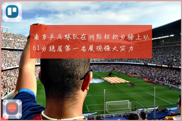 南京乒乓球队在洲际杯积分榜上以61分稳居第一名展现强大实力