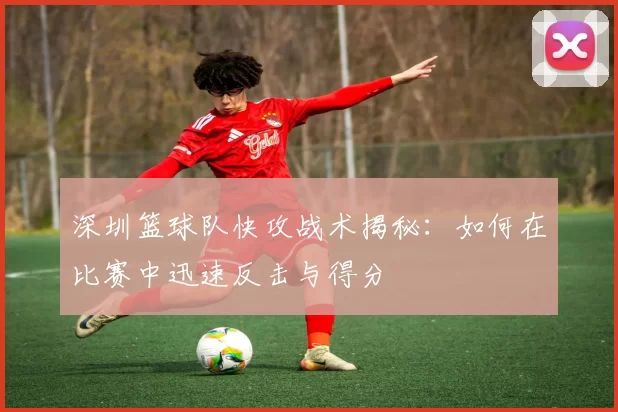 深圳篮球队快攻战术揭秘：如何在比赛中迅速反击与得分