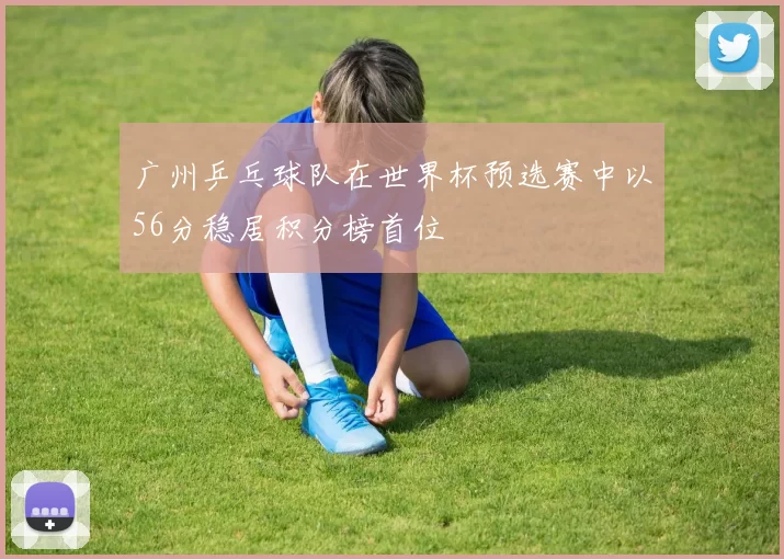广州乒乓球队在世界杯预选赛中以56分稳居积分榜首位