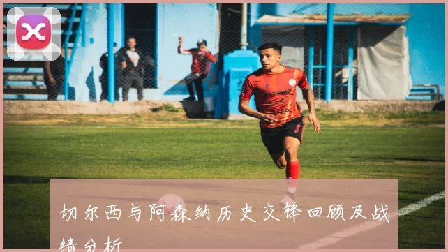 切尔西与阿森纳历史交锋回顾及战绩分析