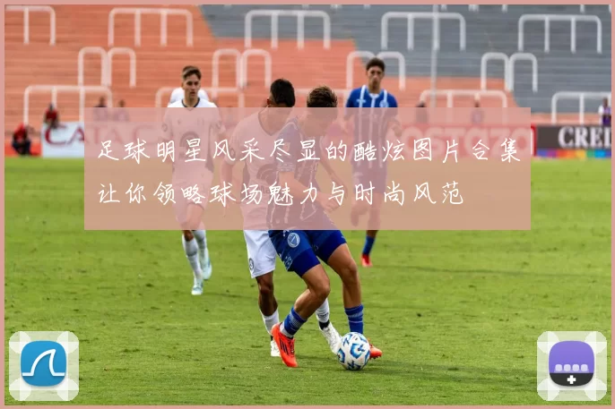 足球明星风采尽显的酷炫图片合集让你领略球场魅力与时尚风范