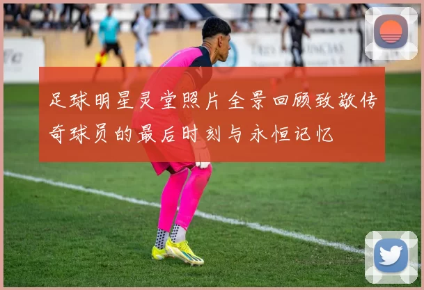 足球明星灵堂照片全景回顾致敬传奇球员的最后时刻与永恒记忆
