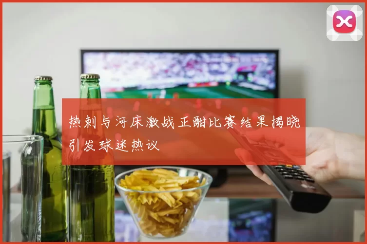 热刺与河床激战正酣比赛结果揭晓引发球迷热议