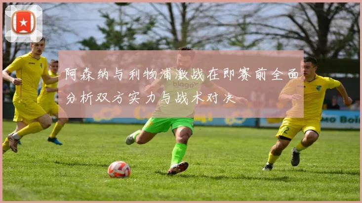 阿森纳与利物浦激战在即赛前全面分析双方实力与战术对决