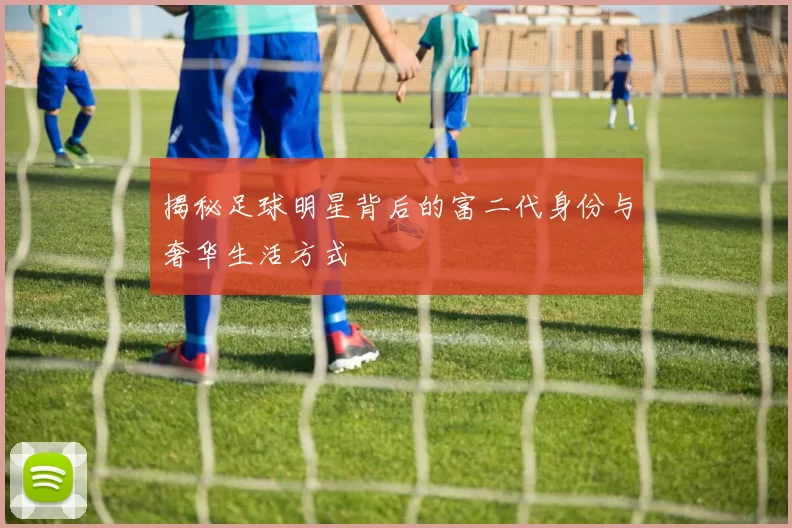 揭秘足球明星背后的富二代身份与奢华生活方式