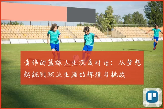 黄伟的篮球人生深度对话：从梦想起航到职业生涯的辉煌与挑战