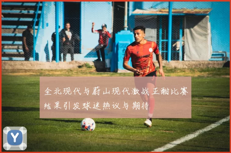 全北现代与蔚山现代激战正酣比赛结果引发球迷热议与期待