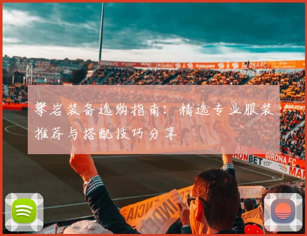 攀岩装备选购指南：精选专业服装推荐与搭配技巧分享