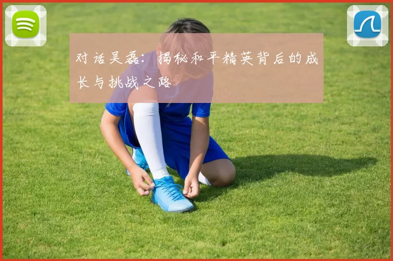 对话吴磊：揭秘和平精英背后的成长与挑战之路