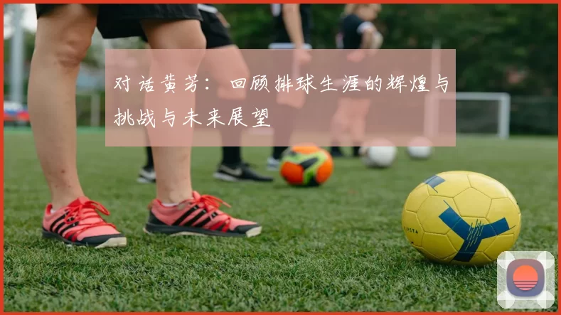 对话黄芳：回顾排球生涯的辉煌与挑战与未来展望