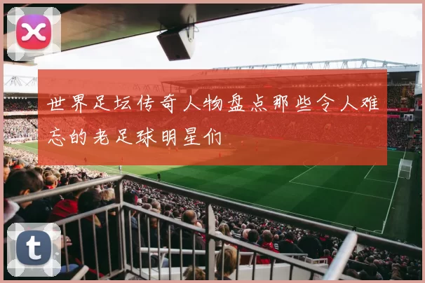 世界足坛传奇人物盘点那些令人难忘的老足球明星们