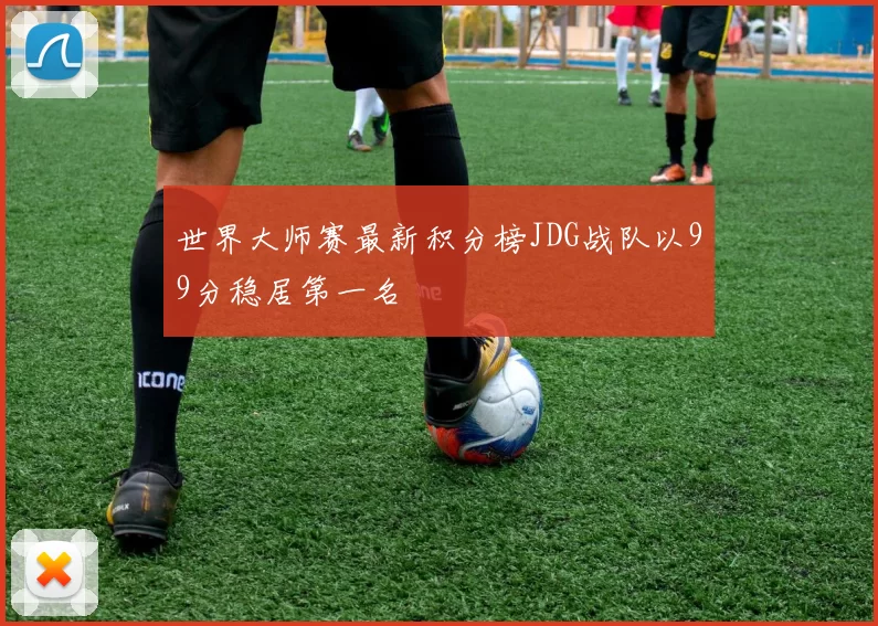 世界大师赛最新积分榜JDG战队以99分稳居第一名