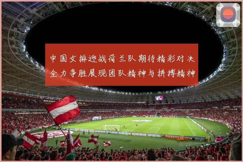 中国女排迎战荷兰队期待精彩对决全力争胜展现团队精神与拼搏精神