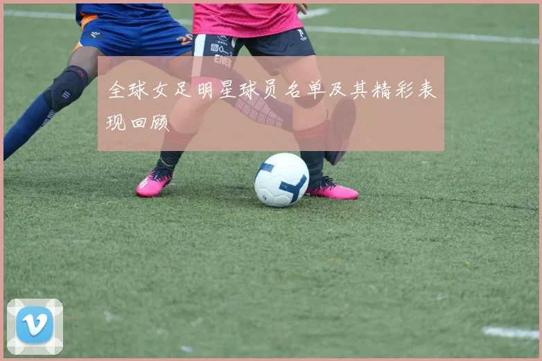 全球女足明星球员名单及其精彩表现回顾