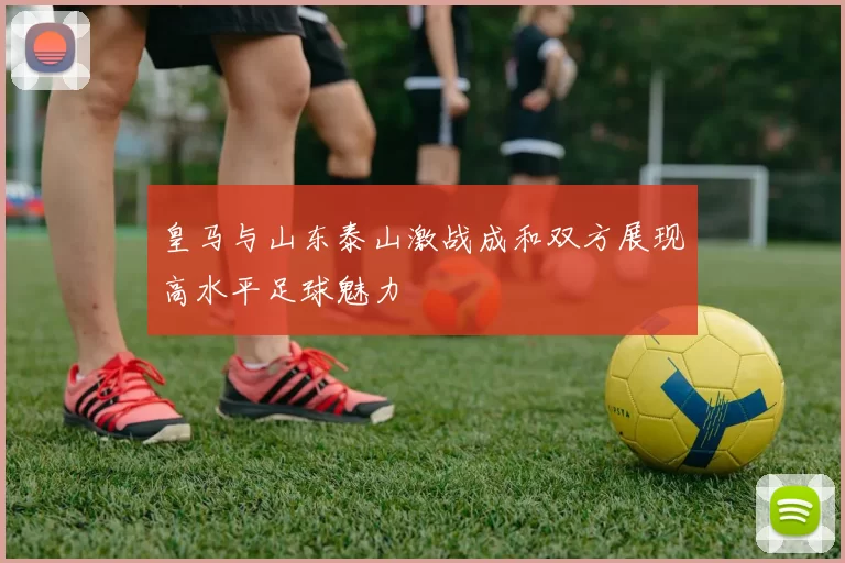 皇马与山东泰山激战成和双方展现高水平足球魅力
