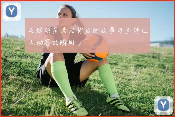 足球明星流泪背后的故事与坚持让人动容的瞬间