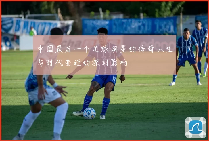 中国最后一个足球明星的传奇人生与时代变迁的深刻影响