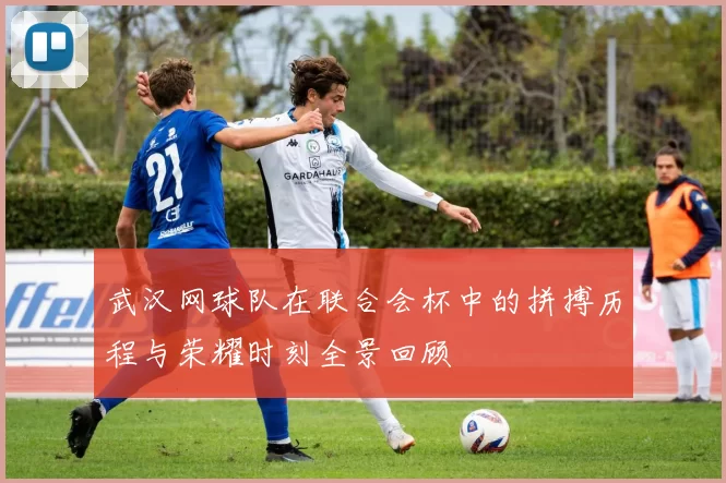 武汉网球队在联合会杯中的拼搏历程与荣耀时刻全景回顾