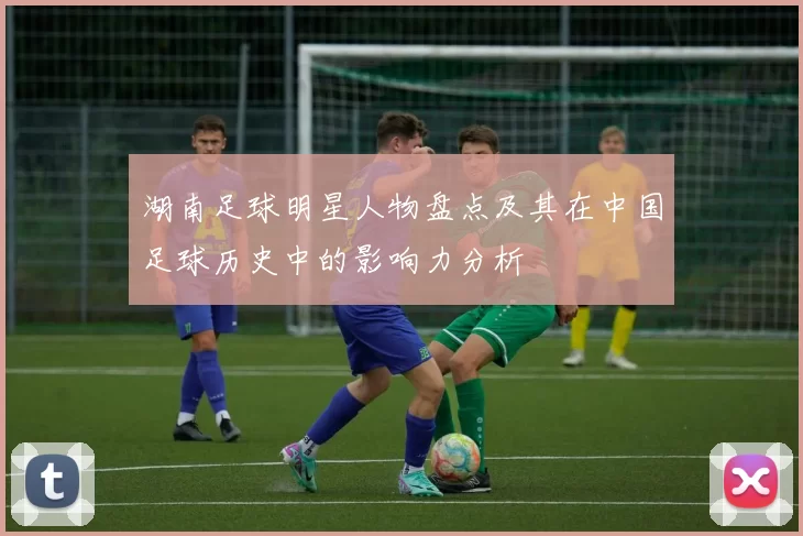湖南足球明星人物盘点及其在中国足球历史中的影响力分析