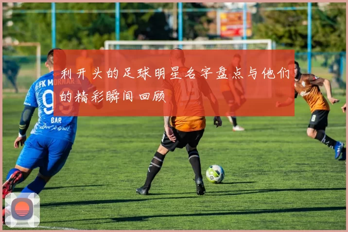 利开头的足球明星名字盘点与他们的精彩瞬间回顾