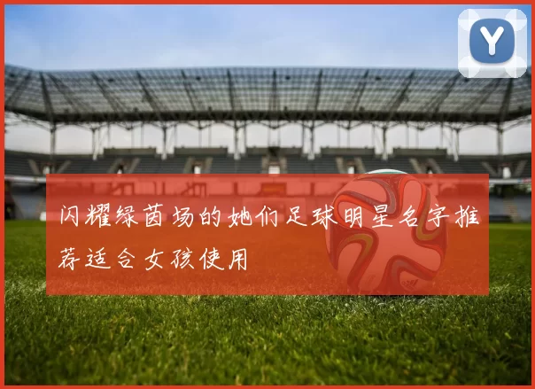 闪耀绿茵场的她们足球明星名字推荐适合女孩使用