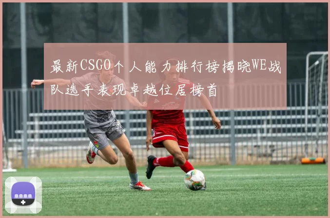 最新CSGO个人能力排行榜揭晓WE战队选手表现卓越位居榜首