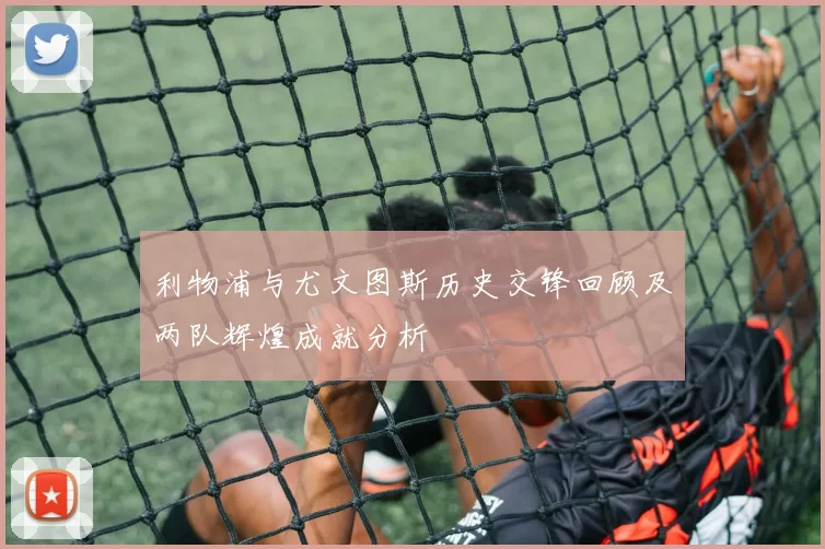 利物浦与尤文图斯历史交锋回顾及两队辉煌成就分析