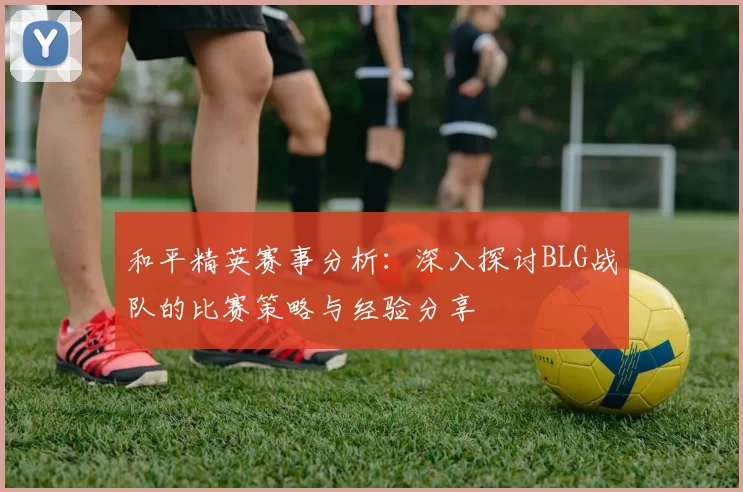 和平精英赛事分析：深入探讨BLG战队的比赛策略与经验分享