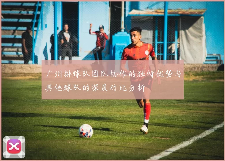广州排球队团队协作的独特优势与其他球队的深度对比分析