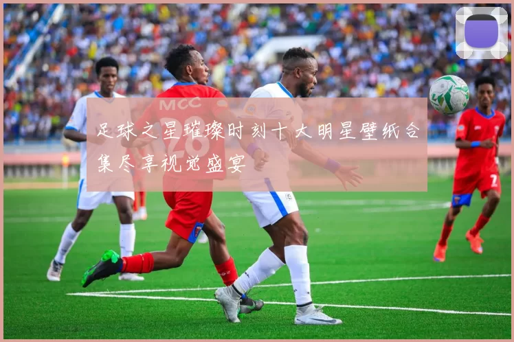 足球之星璀璨时刻十大明星壁纸合集尽享视觉盛宴