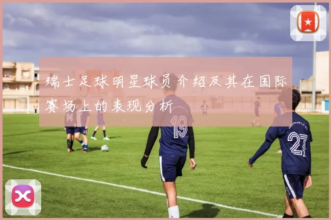 瑞士足球明星球员介绍及其在国际赛场上的表现分析
